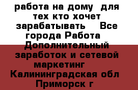 работа на дому  для тех кто хочет зарабатывать. - Все города Работа » Дополнительный заработок и сетевой маркетинг   . Калининградская обл.,Приморск г.